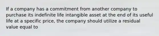 If a company has a commitment from another company to purchase its indefinite life intangible asset at the end of its useful life at a specific price, the company should utilize a residual value equal to