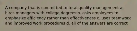 A company that is committed to total quality management a. hires managers with college degrees b. asks employees to emphasize efficiency rather than effectiveness c. uses teamwork and improved work procedures d. all of the answers are correct