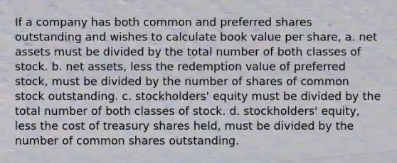 If a company has both common and preferred shares outstanding and wishes to calculate book value per share, a. net assets must be divided by the total number of both classes of stock. b. net assets, less the redemption value of preferred stock, must be divided by the number of shares of common stock outstanding. c. stockholders' equity must be divided by the total number of both classes of stock. d. stockholders' equity, less the cost of treasury shares held, must be divided by the number of common shares outstanding.