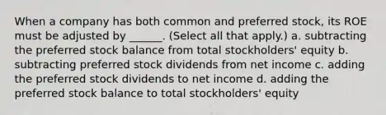 When a company has both common and preferred stock, its ROE must be adjusted by ______. (Select all that apply.) a. subtracting the preferred stock balance from total stockholders' equity b. subtracting preferred stock dividends from net income c. adding the preferred stock dividends to net income d. adding the preferred stock balance to total stockholders' equity