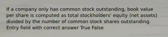 If a company only has common stock outstanding, book value per share is computed as total stockholders' equity (net assets) divided by the number of common stock shares outstanding. Entry field with correct answer True False