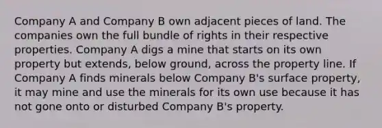 Company A and Company B own adjacent pieces of land. The companies own the full bundle of rights in their respective properties. Company A digs a mine that starts on its own property but extends, below ground, across the property line. If Company A finds minerals below Company B's surface property, it may mine and use the minerals for its own use because it has not gone onto or disturbed Company B's property.