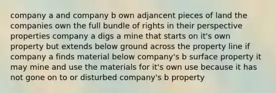 company a and company b own adjancent pieces of land the companies own the full bundle of rights in their perspective properties company a digs a mine that starts on it's own property but extends below ground across the property line if company a finds material below company's b surface property it may mine and use the materials for it's own use because it has not gone on to or disturbed company's b property