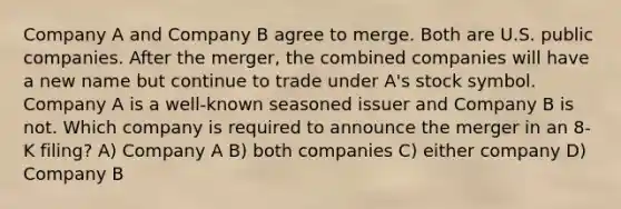 Company A and Company B agree to merge. Both are U.S. public companies. After the merger, the combined companies will have a new name but continue to trade under A's stock symbol. Company A is a well-known seasoned issuer and Company B is not. Which company is required to announce the merger in an 8-K filing? A) Company A B) both companies C) either company D) Company B