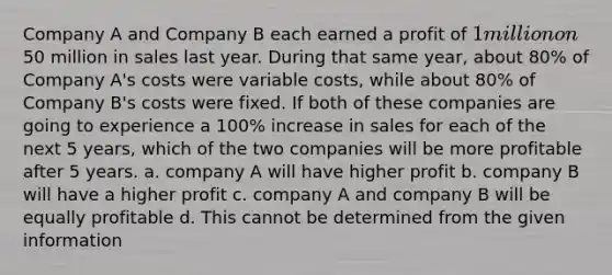 Company A and Company B each earned a profit of 1 million on50 million in sales last year. During that same year, about 80% of Company A's costs were variable costs, while about 80% of Company B's costs were fixed. If both of these companies are going to experience a 100% increase in sales for each of the next 5 years, which of the two companies will be more profitable after 5 years. a. company A will have higher profit b. company B will have a higher profit c. company A and company B will be equally profitable d. This cannot be determined from the given information