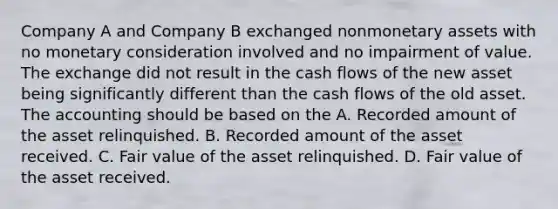 Company A and Company B exchanged nonmonetary assets with no monetary consideration involved and no impairment of value. The exchange did not result in the cash flows of the new asset being significantly different than the cash flows of the old asset. The accounting should be based on the A. Recorded amount of the asset relinquished. B. Recorded amount of the asset received. C. Fair value of the asset relinquished. D. Fair value of the asset received.