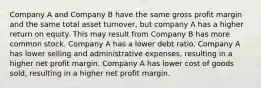 Company A and Company B have the same gross profit margin and the same total asset turnover, but company A has a higher return on equity. This may result from Company B has more common stock. Company A has a lower debt ratio. Company A has lower selling and administrative expenses, resulting in a higher net profit margin. Company A has lower cost of goods sold, resulting in a higher net profit margin.