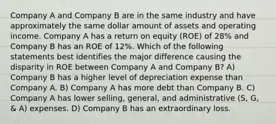 Company A and Company B are in the same industry and have approximately the same dollar amount of assets and operating income. Company A has a return on equity (ROE) of 28% and Company B has an ROE of 12%. Which of the following statements best identifies the major difference causing the disparity in ROE between Company A and Company B? A) Company B has a higher level of depreciation expense than Company A. B) Company A has more debt than Company B. C) Company A has lower selling, general, and administrative (S, G, & A) expenses. D) Company B has an extraordinary loss.