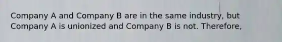 Company A and Company B are in the same industry, but Company A is unionized and Company B is not. Therefore,