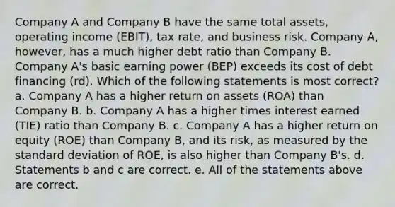 Company A and Company B have the same total assets, operating income (EBIT), tax rate, and business risk. Company A, however, has a much higher debt ratio than Company B. Company A's basic earning power (BEP) exceeds its cost of debt financing (rd). Which of the following statements is most correct? a. Company A has a higher return on assets (ROA) than Company B. b. Company A has a higher times interest earned (TIE) ratio than Company B. c. Company A has a higher return on equity (ROE) than Company B, and its risk, as measured by the standard deviation of ROE, is also higher than Company B's. d. Statements b and c are correct. e. All of the statements above are correct.