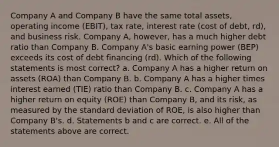 Company A and Company B have the same total assets, operating income (EBIT), tax rate, interest rate (cost of debt, rd), and business risk. Company A, however, has a much higher debt ratio than Company B. Company A's basic earning power (BEP) exceeds its cost of debt financing (rd). Which of the following statements is most correct? a. Company A has a higher return on assets (ROA) than Company B. b. Company A has a higher times interest earned (TIE) ratio than Company B. c. Company A has a higher return on equity (ROE) than Company B, and its risk, as measured by the standard deviation of ROE, is also higher than Company B's. d. Statements b and c are correct. e. All of the statements above are correct.