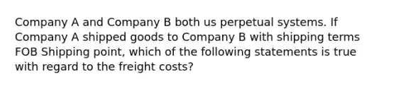 Company A and Company B both us perpetual systems. If Company A shipped goods to Company B with shipping terms FOB Shipping point, which of the following statements is true with regard to the freight costs?