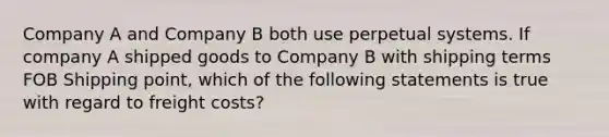 Company A and Company B both use perpetual systems. If company A shipped goods to Company B with shipping terms FOB Shipping point, which of the following statements is true with regard to freight costs?