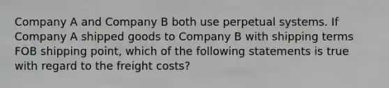 Company A and Company B both use perpetual systems. If Company A shipped goods to Company B with shipping terms FOB shipping point, which of the following statements is true with regard to the freight costs?