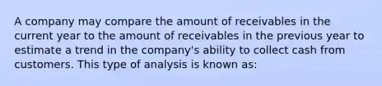 A company may compare the amount of receivables in the current year to the amount of receivables in the previous year to estimate a trend in the company's ability to collect cash from customers. This type of analysis is known as: