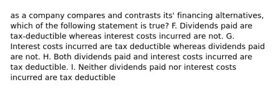 as a company compares and contrasts its' financing alternatives, which of the following statement is true? F. Dividends paid are tax-deductible whereas interest costs incurred are not. G. Interest costs incurred are tax deductible whereas dividends paid are not. H. Both dividends paid and interest costs incurred are tax deductible. I. Neither dividends paid nor interest costs incurred are tax deductible