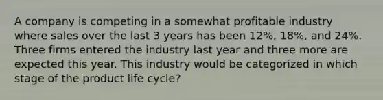 A company is competing in a somewhat profitable industry where sales over the last 3 years has been 12%, 18%, and 24%. Three firms entered the industry last year and three more are expected this year. This industry would be categorized in which stage of the product life cycle?