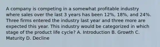 A company is competing in a somewhat profitable industry where sales over the last 3 years has been 12%, 18%, and 24%. Three firms entered the industry last year and three more are expected this year. This industry would be categorized in which stage of the product life cycle? A. Introduction B. Growth C. Maturity D. Decline