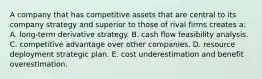 A company that has competitive assets that are central to its company strategy and superior to those of rival firms creates a: A. long-term derivative strategy. B. cash flow feasibility analysis. C. competitive advantage over other companies. D. resource deployment strategic plan. E. cost underestimation and benefit overestimation.