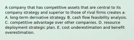 A company that has competitive assets that are central to its company strategy and superior to those of rival firms creates a: A. long-term derivative strategy. B. cash flow feasibility analysis. C. competitive advantage over other companies. D. resource deployment strategic plan. E. cost underestimation and benefit overestimation.