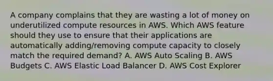 A company complains that they are wasting a lot of money on underutilized compute resources in AWS. Which AWS feature should they use to ensure that their applications are automatically adding/removing compute capacity to closely match the required demand? A. AWS Auto Scaling B. AWS Budgets C. AWS Elastic Load Balancer D. AWS Cost Explorer