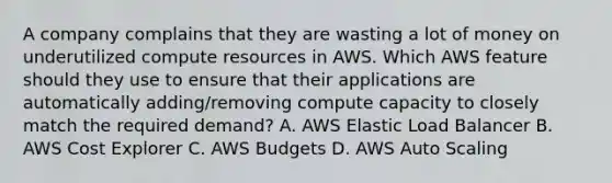 A company complains that they are wasting a lot of money on underutilized compute resources in AWS. Which AWS feature should they use to ensure that their applications are automatically adding/removing compute capacity to closely match the required demand? A. AWS Elastic Load Balancer B. AWS Cost Explorer C. AWS Budgets D. AWS Auto Scaling