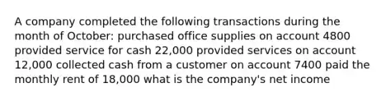 A company completed the following transactions during the month of October: purchased office supplies on account 4800 provided service for cash 22,000 provided services on account 12,000 collected cash from a customer on account 7400 paid the monthly rent of 18,000 what is the company's net income