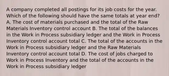 A company completed all postings for its job costs for the year. Which of the following should have the same totals at year end? A. The cost of materials purchased and the total of the Raw Materials Inventory control account B. The total of the balances in the Work in Process subsidiary ledger and the Work in Process Inventory control account total C. The total of the accounts in the Work in Process subsidiary ledger and the Raw Materials Inventory control account total D. The cost of jobs charged to Work in Process Inventory and the total of the accounts in the Work in Process subsidiary ledger