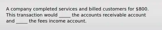 A company completed services and billed customers for 800. This transaction would _____ the accounts receivable account and _____ the fees income account.