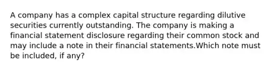 A company has a complex capital structure regarding dilutive securities currently outstanding. The company is making a financial statement disclosure regarding their common stock and may include a note in their <a href='https://www.questionai.com/knowledge/kFBJaQCz4b-financial-statements' class='anchor-knowledge'>financial statements</a>.Which note must be included, if any?