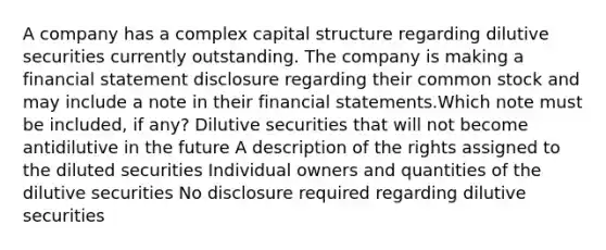 A company has a complex capital structure regarding dilutive securities currently outstanding. The company is making a financial statement disclosure regarding their common stock and may include a note in their financial statements.Which note must be included, if any? Dilutive securities that will not become antidilutive in the future A description of the rights assigned to the diluted securities Individual owners and quantities of the dilutive securities No disclosure required regarding dilutive securities