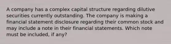 A company has a complex capital structure regarding dilutive securities currently outstanding. The company is making a financial statement disclosure regarding their common stock and may include a note in their financial statements. Which note must be included, if any?