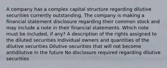 A company has a complex capital structure regarding dilutive securities currently outstanding. The company is making a financial statement disclosure regarding their common stock and may include a note in their financial statements. Which note must be included, if any? A description of the rights assigned to the diluted securities Individual owners and quantities of the dilutive securities Dilutive securities that will not become antidilutive in the future No disclosure required regarding dilutive securities