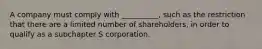 A company must comply with __________, such as the restriction that there are a limited number of shareholders, in order to qualify as a subchapter S corporation.