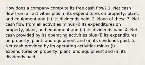 How does a company compute its free cash flow? 1. Net cash flow from all activities plus (i) its expenditures on property, plant, and equipment and (ii) its dividends paid. 2. None of these 3. Net cash flow from all activities minus (i) its expenditures on property, plant, and equipment and (ii) its dividends paid. 4. Net cash provided by its operating activities plus (i) its expenditures on property, plant, and equipment and (ii) its dividends paid. 5. Net cash provided by its operating activities minus (i) expenditures on property, plant, and equipment and (ii) its dividends paid.