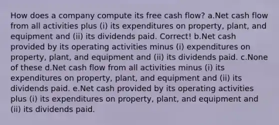 How does a company compute its free cash flow? a.Net cash flow from all activities plus (i) its expenditures on property, plant, and equipment and (ii) its dividends paid. Correct! b.Net cash provided by its operating activities minus (i) expenditures on property, plant, and equipment and (ii) its dividends paid. c.None of these d.Net cash flow from all activities minus (i) its expenditures on property, plant, and equipment and (ii) its dividends paid. e.Net cash provided by its operating activities plus (i) its expenditures on property, plant, and equipment and (ii) its dividends paid.