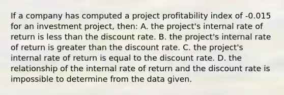 If a company has computed a project profitability index of -0.015 for an investment project, then: A. the project's internal rate of return is less than the discount rate. B. the project's internal rate of return is greater than the discount rate. C. the project's internal rate of return is equal to the discount rate. D. the relationship of the internal rate of return and the discount rate is impossible to determine from the data given.