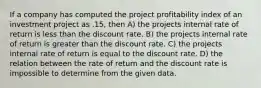 If a company has computed the project profitability index of an investment project as .15, then A) the projects internal rate of return is less than the discount rate. B) the projects internal rate of return is greater than the discount rate. C) the projects internal rate of return is equal to the discount rate. D) the relation between the rate of return and the discount rate is impossible to determine from the given data.