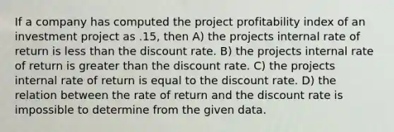 If a company has computed the project profitability index of an investment project as .15, then A) the projects internal rate of return is less than the discount rate. B) the projects internal rate of return is greater than the discount rate. C) the projects internal rate of return is equal to the discount rate. D) the relation between the rate of return and the discount rate is impossible to determine from the given data.