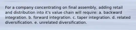 For a company concentrating on final assembly, adding retail and distribution into it's value chain will require: a. backward integration. b. forward integration. c. taper integration. d. related diversification. e. unrelated diversification.