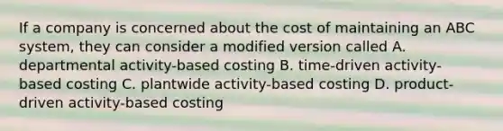 If a company is concerned about the cost of maintaining an ABC system, they can consider a modified version called A. departmental activity-based costing B. time-driven activity-based costing C. plantwide activity-based costing D. product-driven activity-based costing