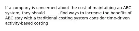 If a company is concerned about the cost of maintaining an ABC system, they should ______. find ways to increase the benefits of ABC stay with a traditional costing system consider time-driven activity-based costing