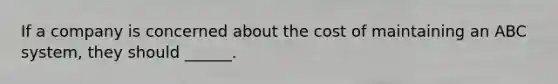 If a company is concerned about the cost of maintaining an ABC system, they should ______.
