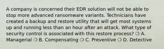 A company is concerned their EDR solution will not be able to stop more advanced ransomware variants. Technicians have created a backup and restore utility that will get most systems up and running <a href='https://www.questionai.com/knowledge/k7BtlYpAMX-less-than' class='anchor-knowledge'>less than</a> an hour after an attack. What type of security control is associated with this restore process? ❍ A. Managerial ❍ B. Compensating ❍ C. Preventive ❍ D. Detective