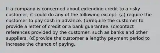 If a company is concerned about extending credit to a risky customer, it could do any of the following except: (a) require the customer to pay cash in advance. (b)require the customer to provide a letter of credit or a bank guarantee. (c)contact references provided by the customer, such as banks and other suppliers. (d)provide the customer a lengthy payment period to increase the chance of paying.