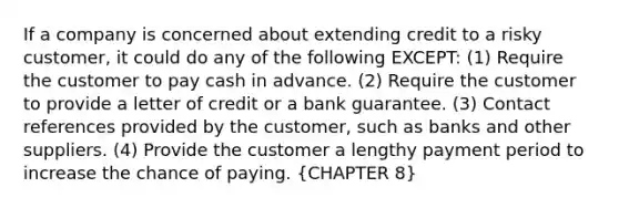 If a company is concerned about extending credit to a risky customer, it could do any of the following EXCEPT: (1) Require the customer to pay cash in advance. (2) Require the customer to provide a letter of credit or a bank guarantee. (3) Contact references provided by the customer, such as banks and other suppliers. (4) Provide the customer a lengthy payment period to increase the chance of paying. (CHAPTER 8)