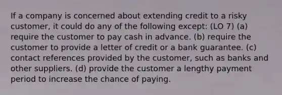 If a company is concerned about extending credit to a risky customer, it could do any of the following except: (LO 7) (a) require the customer to pay cash in advance. (b) require the customer to provide a letter of credit or a bank guarantee. (c) contact references provided by the customer, such as banks and other suppliers. (d) provide the customer a lengthy payment period to increase the chance of paying.