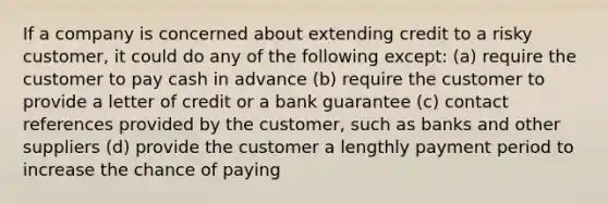 If a company is concerned about extending credit to a risky customer, it could do any of the following except: (a) require the customer to pay cash in advance (b) require the customer to provide a letter of credit or a bank guarantee (c) contact references provided by the customer, such as banks and other suppliers (d) provide the customer a lengthly payment period to increase the chance of paying