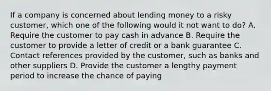 If a company is concerned about lending money to a risky customer, which one of the following would it not want to do? A. Require the customer to pay cash in advance B. Require the customer to provide a letter of credit or a bank guarantee C. Contact references provided by the customer, such as banks and other suppliers D. Provide the customer a lengthy payment period to increase the chance of paying