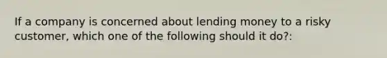 If a company is concerned about lending money to a risky customer, which one of the following should it do?: